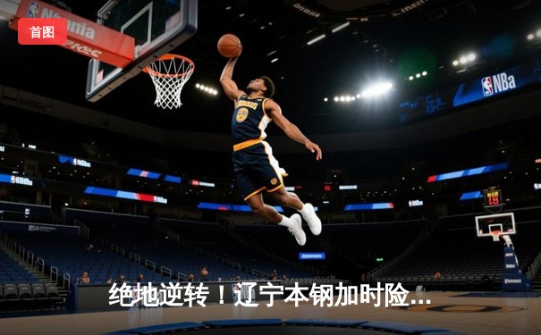 绝地逆转！辽宁本钢加时险胜广东宏远，赵继伟砍30分主宰生死时刻