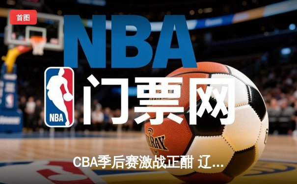 CBA季后赛激战正酣 辽宁本钢加时险胜广东宏远总分2-1领先