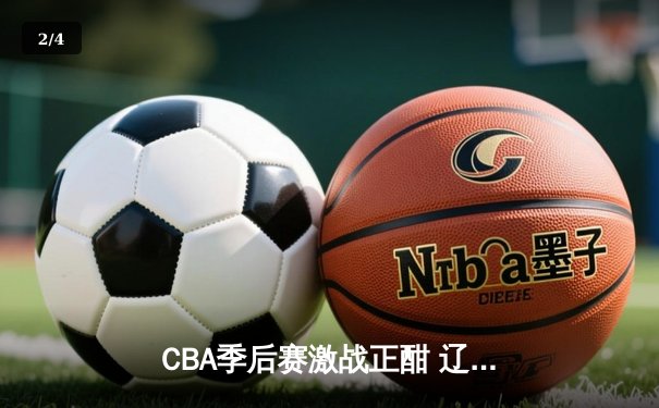 CBA季后赛激战正酣 辽宁本钢加时险胜广东宏远总分2-1领先 - 2