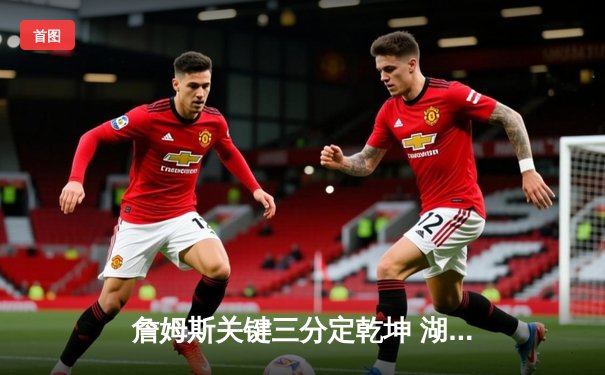 詹姆斯关键三分定乾坤 湖人加时险胜勇士锁定季后赛席位