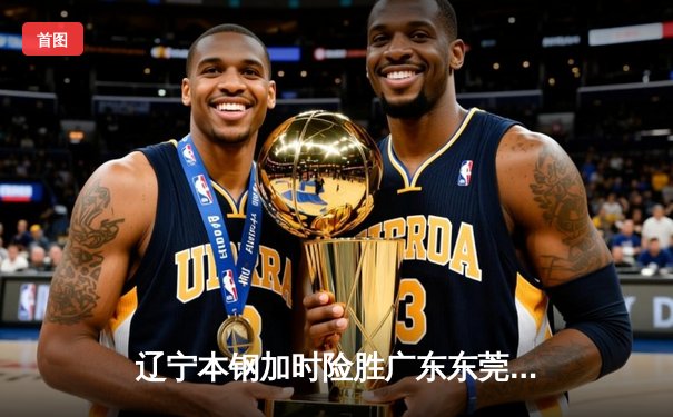 辽宁本钢加时险胜广东东莞 郭艾伦35分率队豪取八连胜