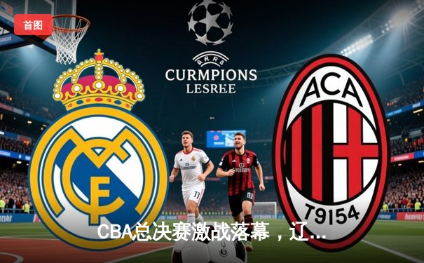 CBA总决赛激战落幕，辽宁男篮逆转夺冠创造历史