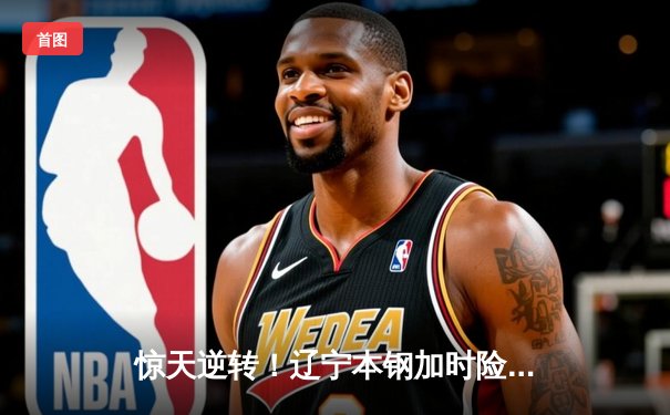 惊天逆转！辽宁本钢加时险胜广东宏远，赵继伟砍30分创生涯新高