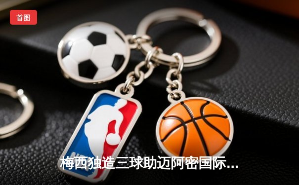 梅西独造三球助迈阿密国际3-1逆转休斯顿迪纳摩，联赛豪取四连胜