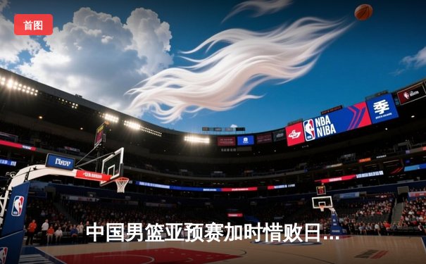 中国男篮亚预赛加时惜败日本，胡金秋空砍23+13难救主