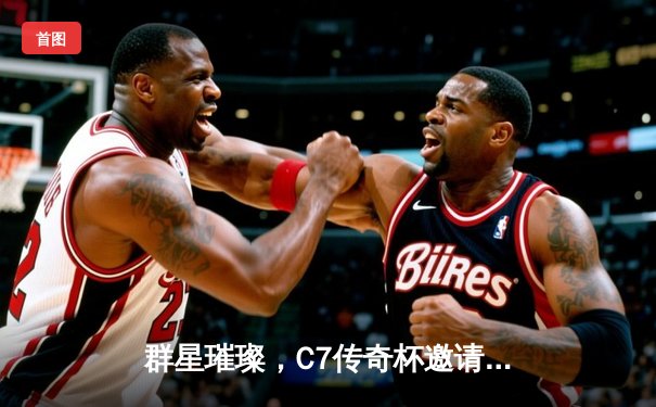 群星璀璨，C7传奇杯邀请赛落幕，欧洲全明星队加时险胜美洲联队