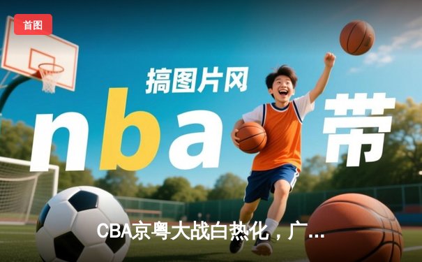 CBA京粤大战白热化，广东宏远加时险胜北京首钢